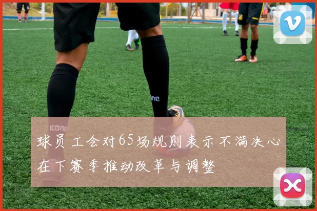 球员工会对65场规则表示不满决心在下赛季推动改革与调整