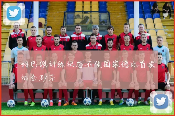姆巴佩训练状态不佳国家德比首发机会渺茫
