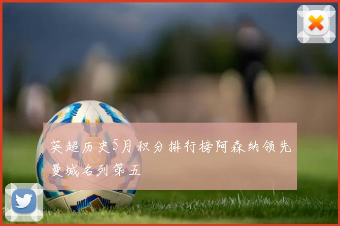 英超历史5月积分排行榜阿森纳领先曼城名列第五