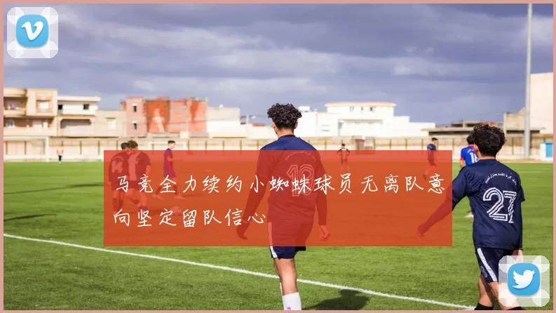 马竞全力续约小蜘蛛球员无离队意向坚定留队信心