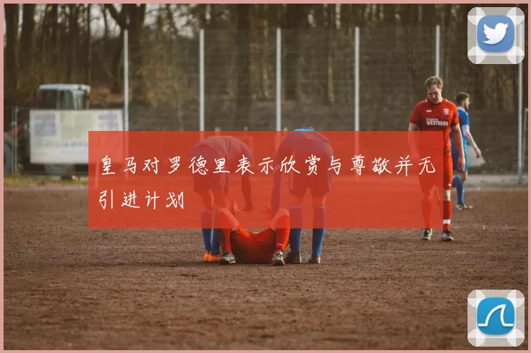 皇马对罗德里表示欣赏与尊敬并无引进计划