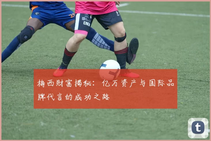 梅西财富揭秘：亿万资产与国际品牌代言的成功之路
