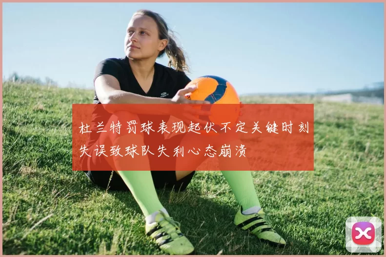 杜兰特罚球表现起伏不定关键时刻失误致球队失利心态崩溃