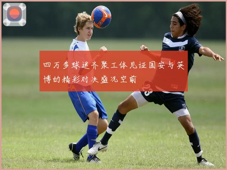 四万多球迷齐聚工体见证国安与英博的精彩对决盛况空前