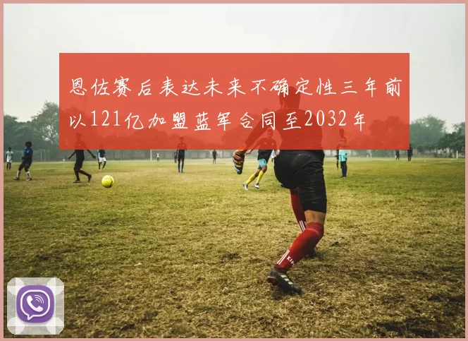 恩佐赛后表达未来不确定性三年前以121亿加盟蓝军合同至2032年