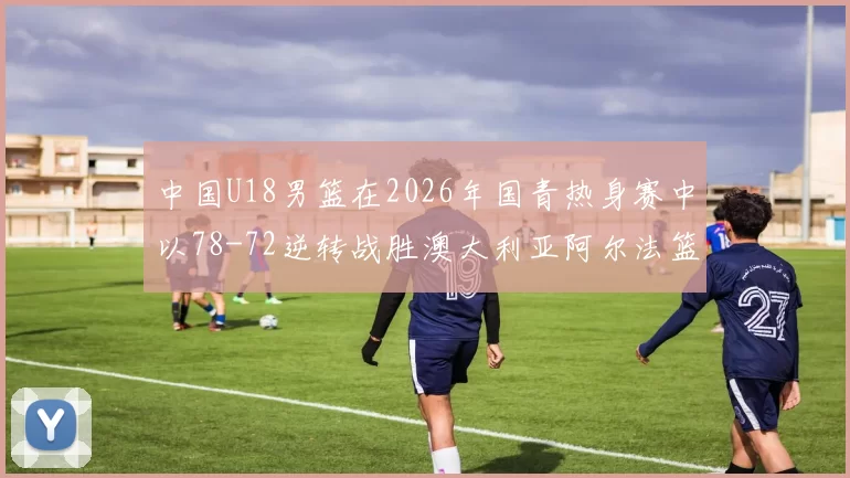 中国U18男篮在2026年国青热身赛中以78-72逆转战胜澳大利亚阿尔法篮球学院