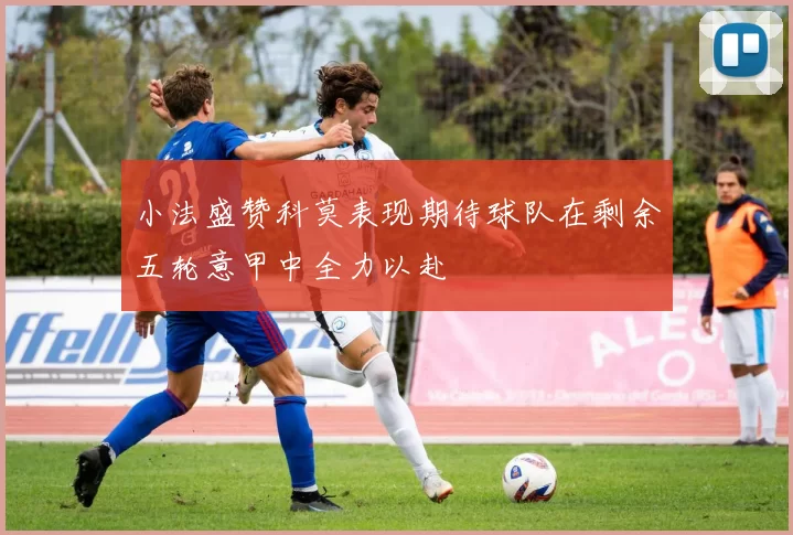 小法盛赞科莫表现期待球队在剩余五轮意甲中全力以赴