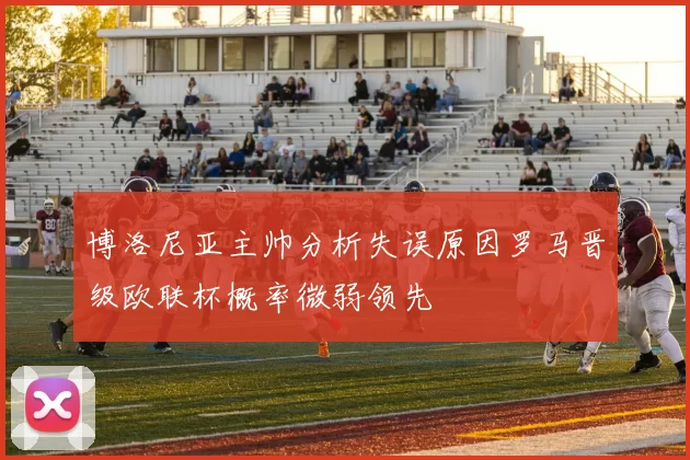 博洛尼亚主帅分析失误原因罗马晋级欧联杯概率微弱领先