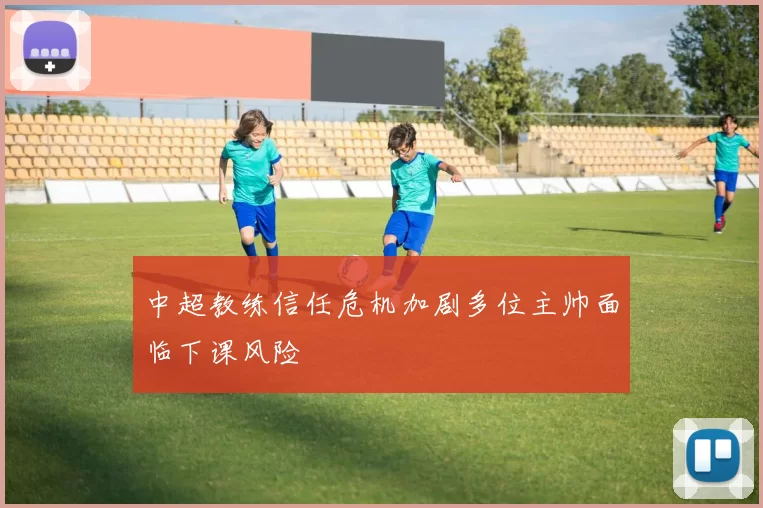 中超教练信任危机加剧多位主帅面临下课风险