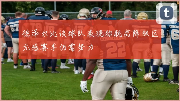 德泽尔比谈球队表现称脱离降级区无感赛季仍需努力