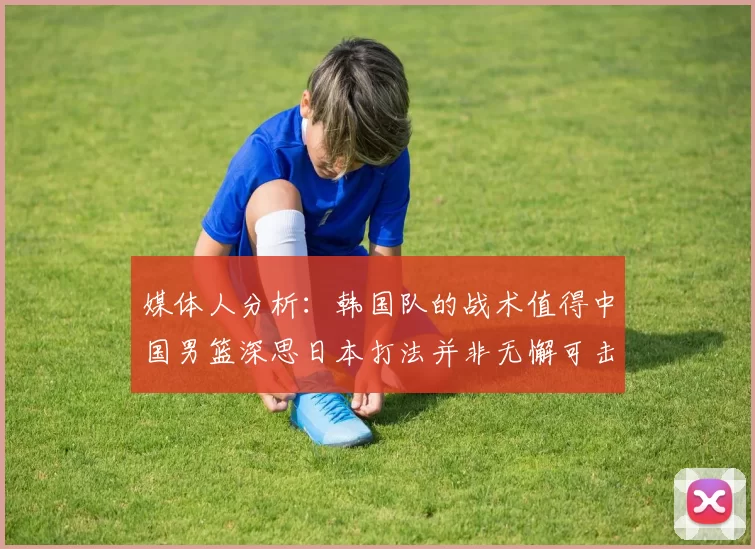 媒体人分析：韩国队的战术值得中国男篮深思日本打法并非无懈可击