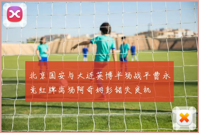 北京国安与大连英博半场战平曹永竞红牌离场阿奇姆彭错失良机