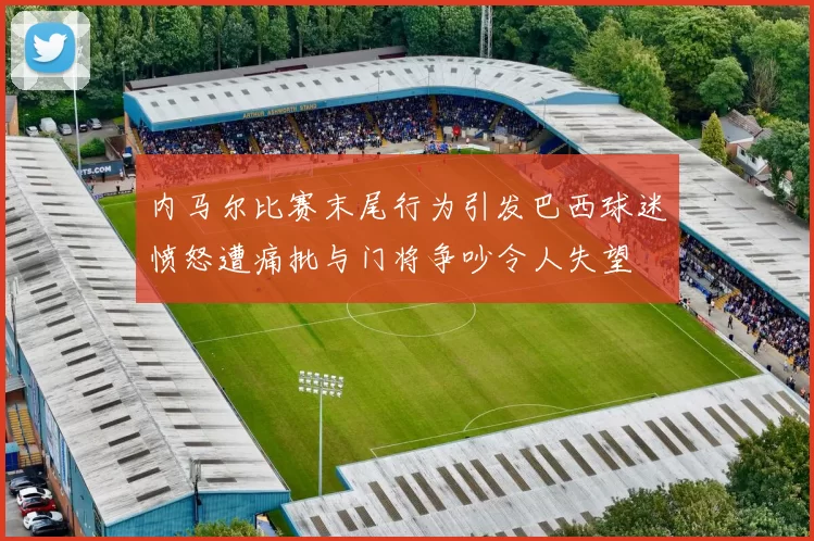 内马尔比赛末尾行为引发巴西球迷愤怒遭痛批与门将争吵令人失望