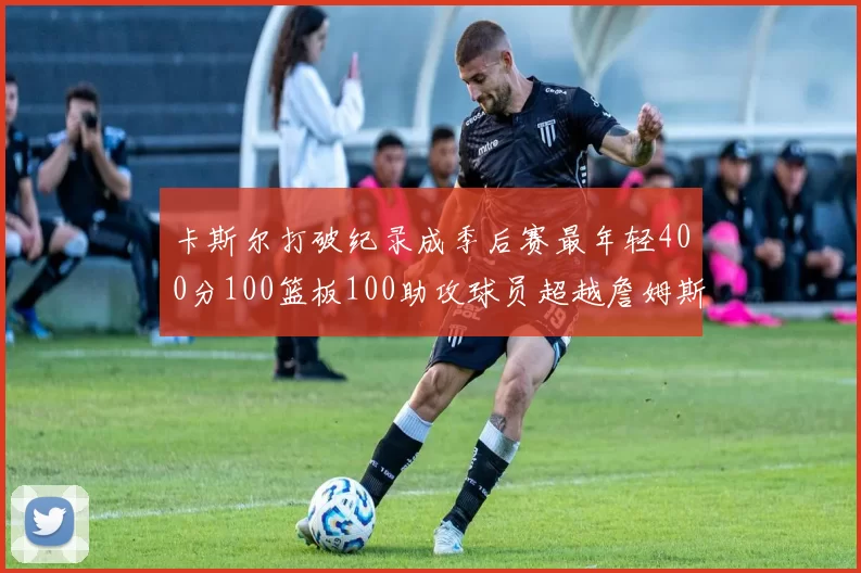 卡斯尔打破纪录成季后赛最年轻400分100篮板100助攻球员超越詹姆斯荣耀时刻