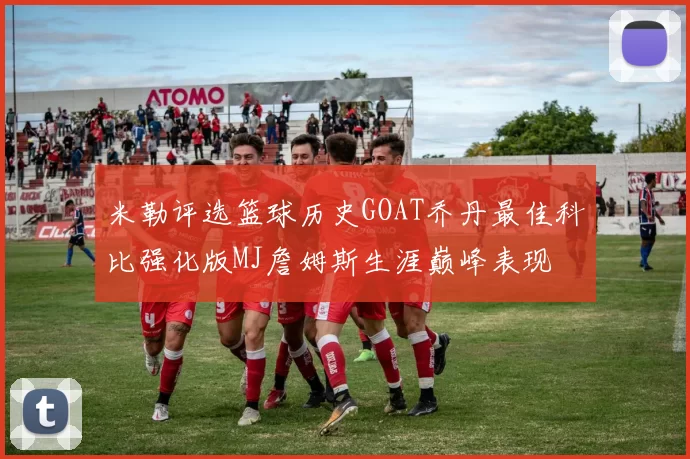 米勒评选篮球历史GOAT乔丹最佳科比强化版MJ詹姆斯生涯巅峰表现