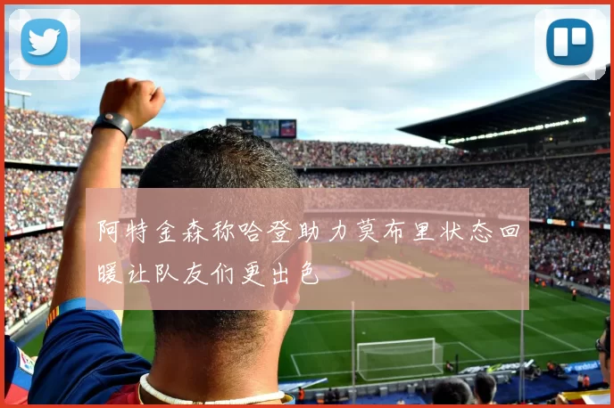 阿特金森称哈登助力莫布里状态回暖让队友们更出色
